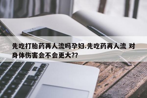 打胎药先吃打胎药再人流吗孕妇.先吃药再人流 对身体伤害会不会更大?？