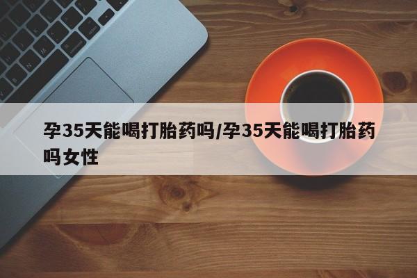 打胎药孕35天能喝打胎药吗/孕35天能喝打胎药吗女性
