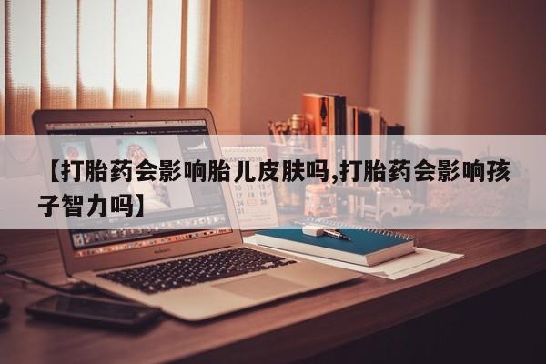 打胎药【打胎药会影响胎儿皮肤吗,打胎药会影响孩子智力吗】