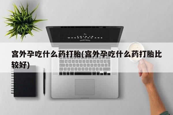 打胎药宫外孕吃什么药打胎(宫外孕吃什么药打胎比较好)