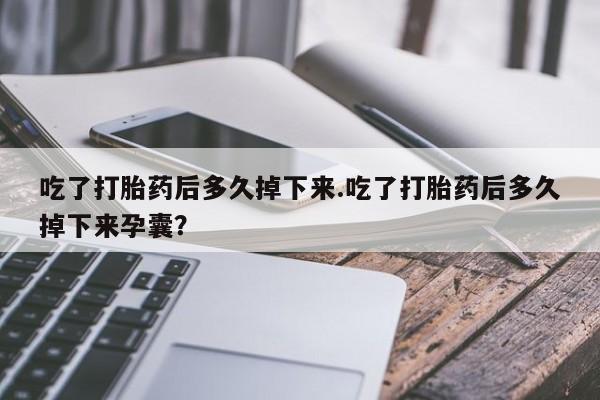 打胎药吃了打胎药后多久掉下来.吃了打胎药后多久掉下来孕囊？