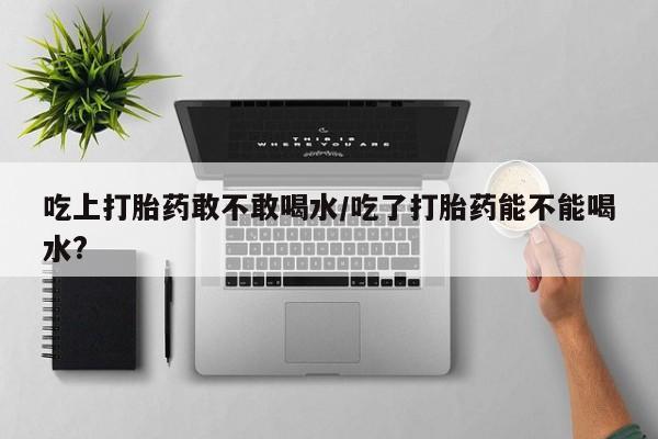 打胎药吃上打胎药敢不敢喝水/吃了打胎药能不能喝水?