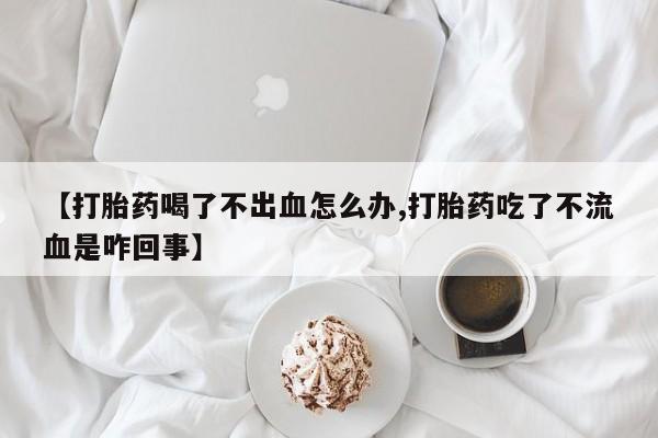 打胎药【打胎药喝了不出血怎么办,打胎药吃了不流血是咋回事】