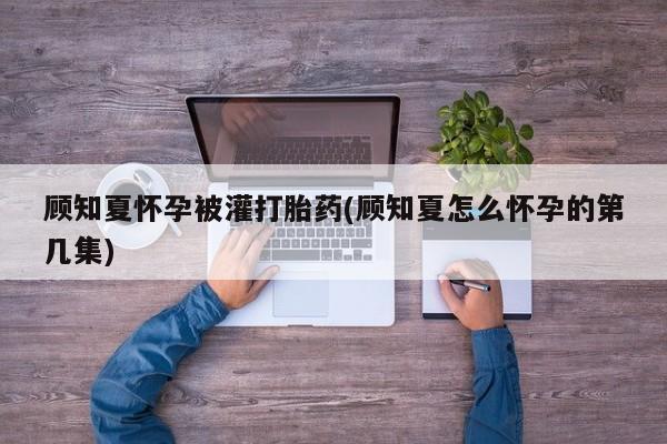 打胎药顾知夏怀孕被灌打胎药(顾知夏怎么怀孕的第几集)