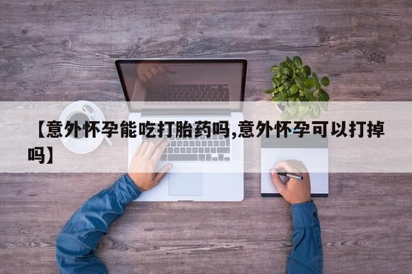 打胎药【意外怀孕能吃打胎药吗,意外怀孕可以打掉吗】