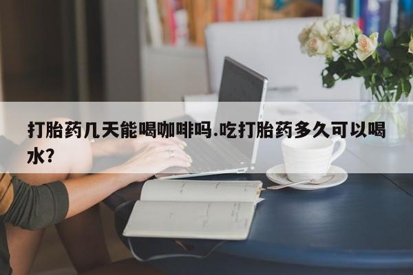 打胎药几天能喝咖啡吗.吃打胎药多久可以喝水？