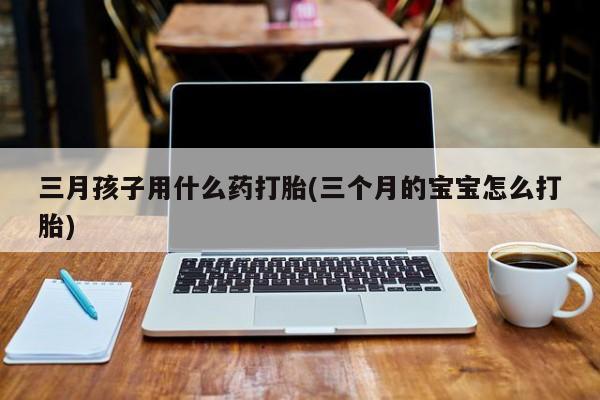 打胎药三月孩子用什么药打胎(三个月的宝宝怎么打胎)