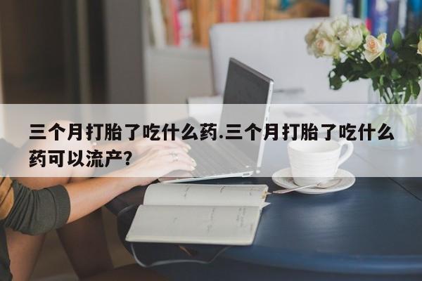 打胎药三个月打胎了吃什么药.三个月打胎了吃什么药可以流产？