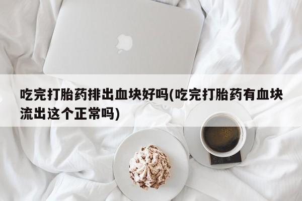 打胎药吃完打胎药排出血块好吗(吃完打胎药有血块流出这个正常吗)