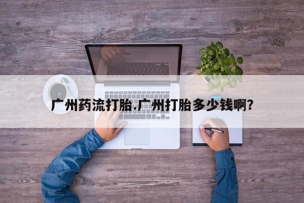 打胎药广州药流打胎.广州打胎多少钱啊？