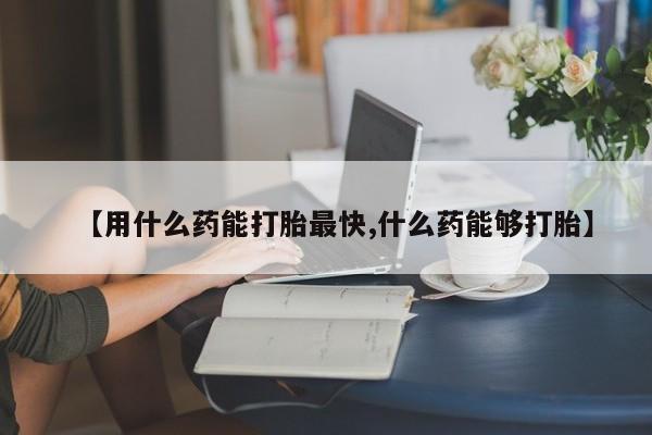 打胎药【用什么药能打胎最快,什么药能够打胎】