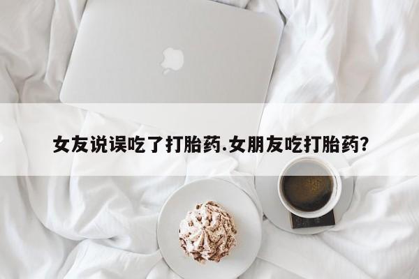 打胎药女友说误吃了打胎药.女朋友吃打胎药？