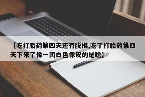 打胎药【吃打胎药第四天还有脱模,吃了打胎药第四天下来了像一团白色像皮的是啥】