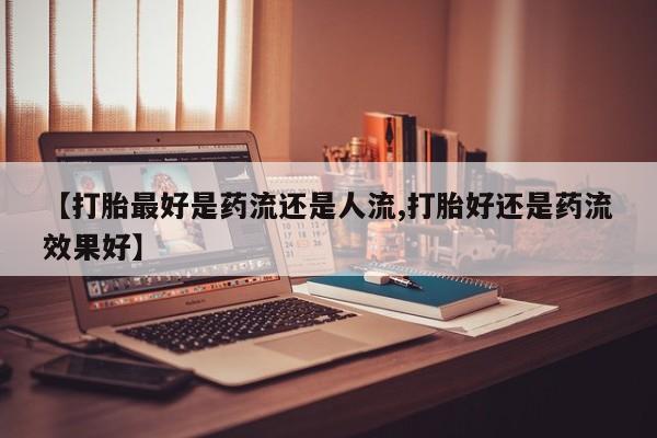 打胎药【打胎最好是药流还是人流,打胎好还是药流效果好】