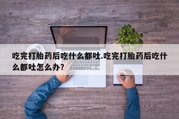 打胎药吃完打胎药后吃什么都吐.吃完打胎药后吃什么都吐怎么办？