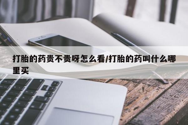 打胎药打胎的药贵不贵呀怎么看/打胎的药叫什么哪里买