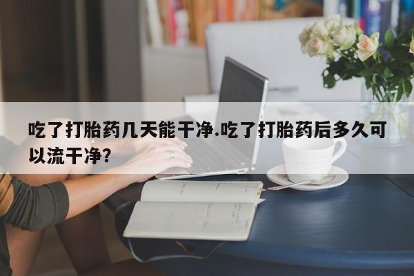 打胎药吃了打胎药几天能干净.吃了打胎药后多久可以流干净？