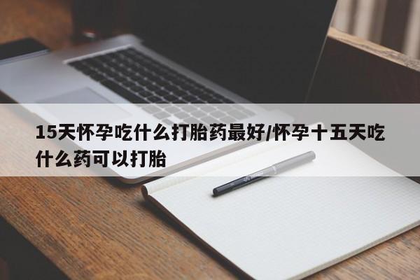 打胎药15天怀孕吃什么打胎药最好/怀孕十五天吃什么药可以打胎