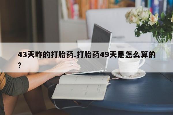 打胎药43天咋的打胎药.打胎药49天是怎么算的？