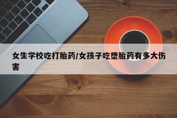 打胎药女生学校吃打胎药/女孩子吃堕胎药有多大伤害