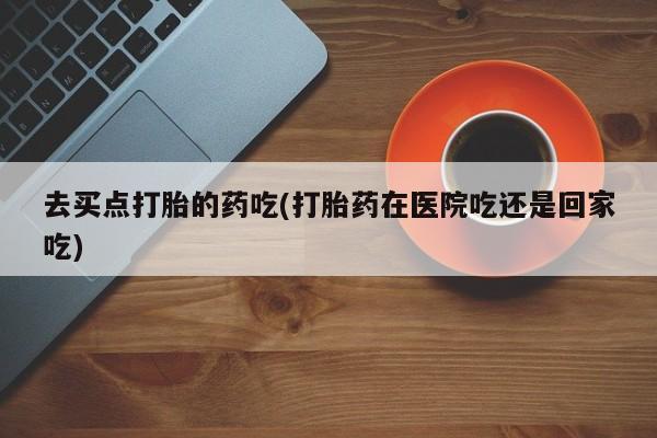 打胎药去买点打胎的药吃(打胎药在医院吃还是回家吃)