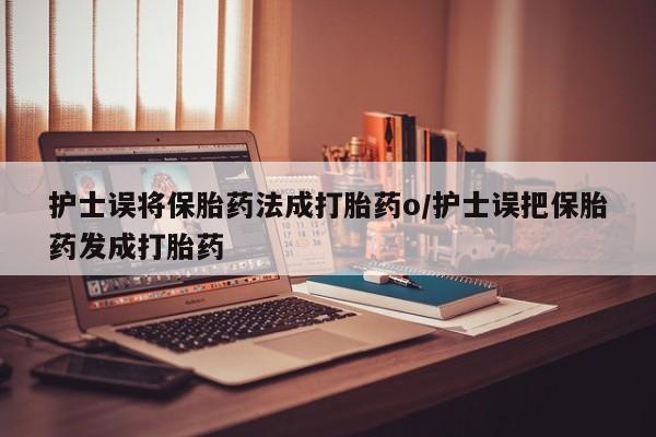 打胎药护士误将保胎药法成打胎药o/护士误把保胎药发成打胎药