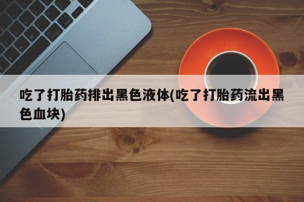 打胎药吃了打胎药排出黑色液体(吃了打胎药流出黑色血块)