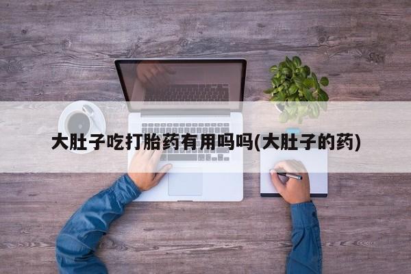 打胎药大肚子吃打胎药有用吗吗(大肚子的药)