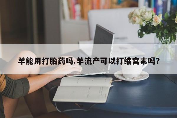 打胎药羊能用打胎药吗.羊流产可以打缩宫素吗？