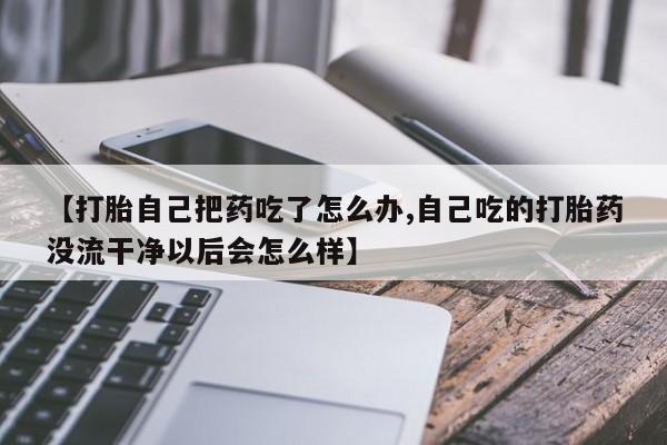 打胎药【打胎自己把药吃了怎么办,自己吃的打胎药没流干净以后会怎么样】