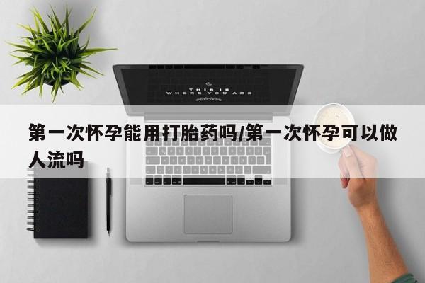 打胎药第一次怀孕能用打胎药吗/第一次怀孕可以做人流吗