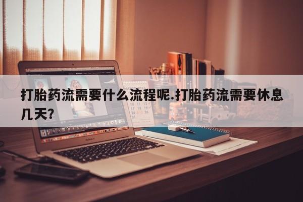 打胎药流需要什么流程呢.打胎药流需要休息几天？