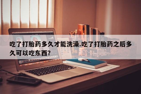 打胎药吃了打胎药多久才能洗澡.吃了打胎药之后多久可以吃东西？