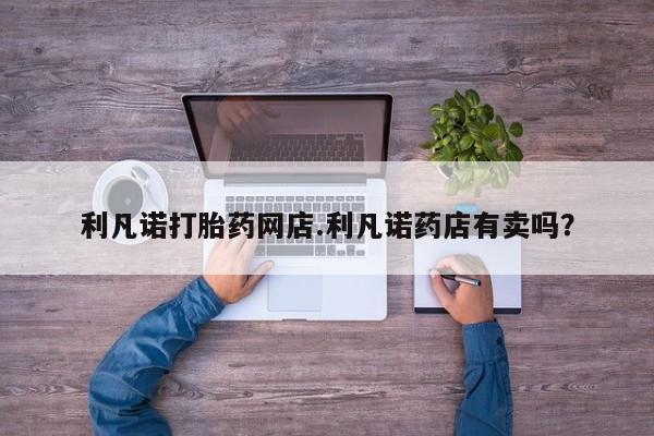 打胎药利凡诺打胎药网店.利凡诺药店有卖吗？