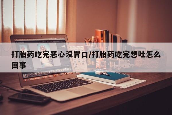 打胎药吃完恶心没胃口/打胎药吃完想吐怎么回事