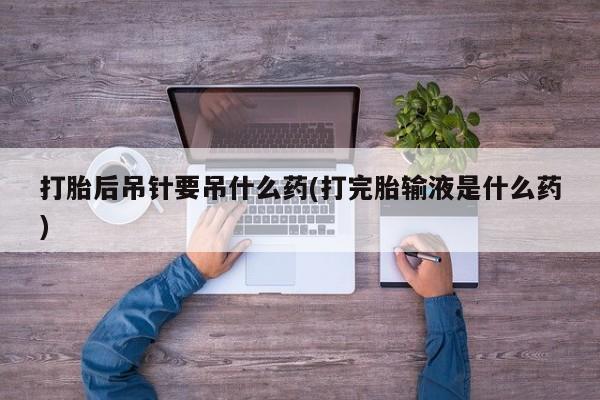 打胎药打胎后吊针要吊什么药(打完胎输液是什么药)