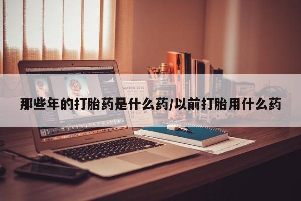 打胎药那些年的打胎药是什么药/以前打胎用什么药