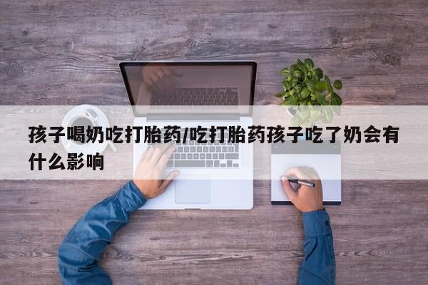 打胎药孩子喝奶吃打胎药/吃打胎药孩子吃了奶会有什么影响