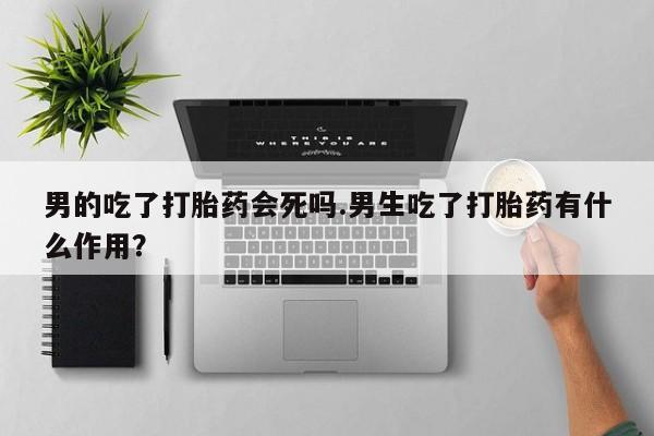 打胎药男的吃了打胎药会死吗.男生吃了打胎药有什么作用？
