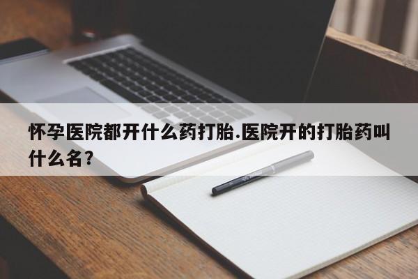 打胎药怀孕医院都开什么药打胎.医院开的打胎药叫什么名？
