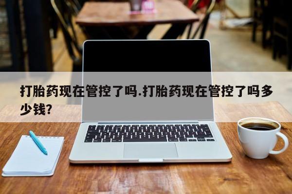 打胎药现在管控了吗.打胎药现在管控了吗多少钱？