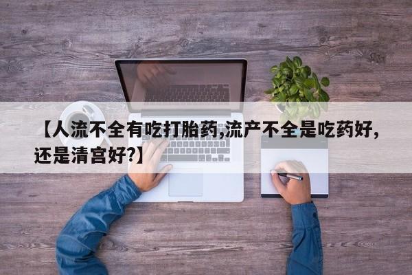 打胎药【人流不全有吃打胎药,流产不全是吃药好,还是清宫好?】