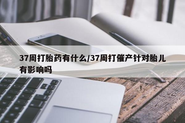 打胎药37周打胎药有什么/37周打催产针对胎儿有影响吗