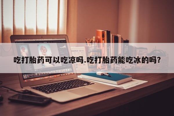 打胎药吃打胎药可以吃凉吗.吃打胎药能吃冰的吗？