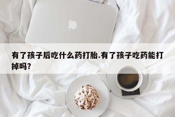 打胎药有了孩子后吃什么药打胎.有了孩子吃药能打掉吗？
