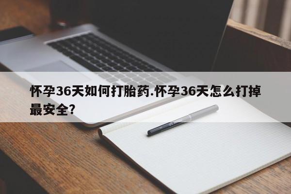 打胎药怀孕36天如何打胎药.怀孕36天怎么打掉最安全？