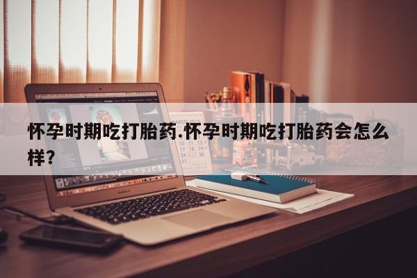 打胎药怀孕时期吃打胎药.怀孕时期吃打胎药会怎么样？