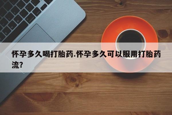 打胎药怀孕多久喝打胎药.怀孕多久可以服用打胎药流？