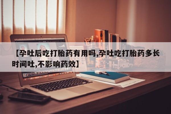打胎药【孕吐后吃打胎药有用吗,孕吐吃打胎药多长时间吐,不影响药效】
