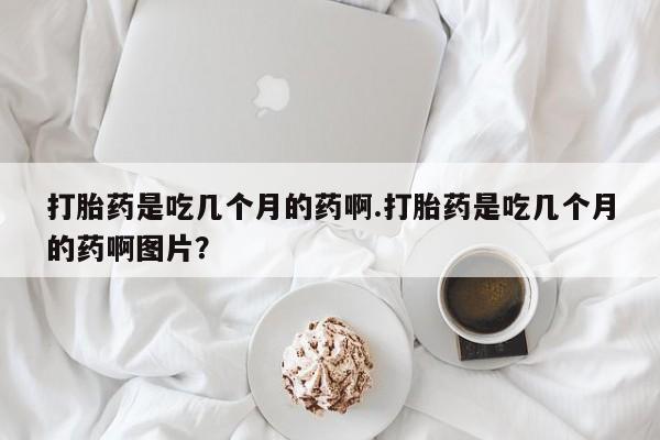 打胎药是吃几个月的药啊.打胎药是吃几个月的药啊图片？